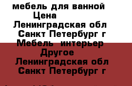 мебель для ванной  › Цена ­ 15 000 - Ленинградская обл., Санкт-Петербург г. Мебель, интерьер » Другое   . Ленинградская обл.,Санкт-Петербург г.